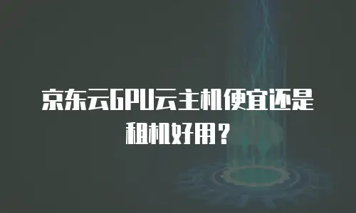 京东云GPU云主机便宜还是租机好用？