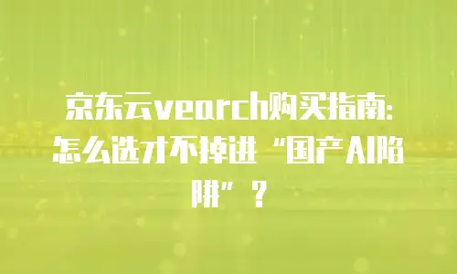 京东云vearch购买指南：怎么选才不掉进“国产AI陷阱”？