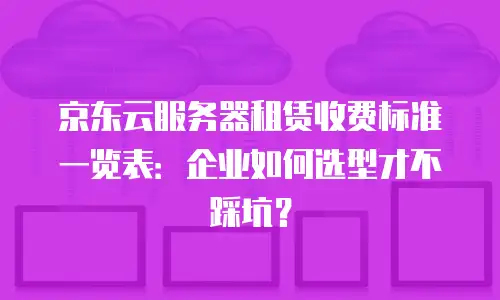 京东云服务器租赁收费标准一览表：企业如何选型才不踩坑？