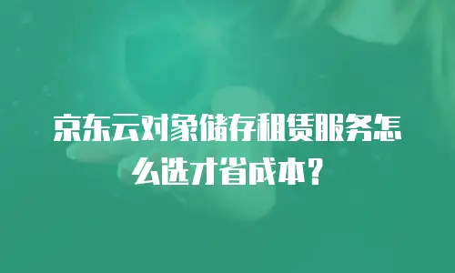 京东云对象储存租赁服务怎么选才省成本？