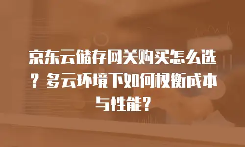 京东云储存网关购买怎么选？多云环境下如何权衡成本与性能？