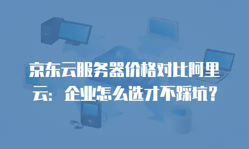 京东云服务器价格对比阿里云：企业怎么选才不踩坑？