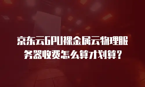 京东云GPU裸金属云物理服务器收费怎么算才划算？