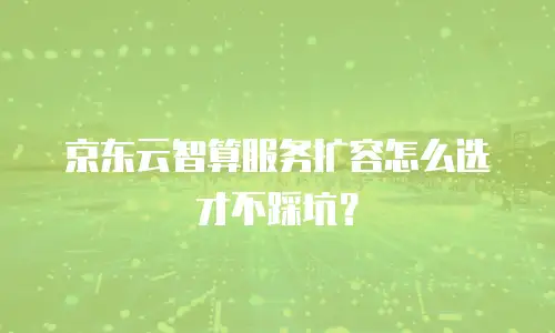 京东云智算服务扩容怎么选才不踩坑？