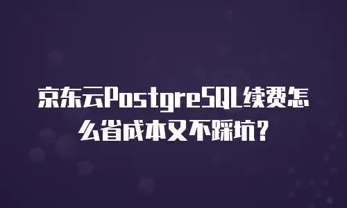 京东云PostgreSQL续费怎么省成本又不踩坑？