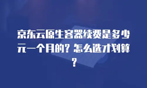 京东云原生容器续费是多少元一个月的？怎么选才划算？