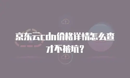 京东云cdn价格详情怎么查才不被坑？