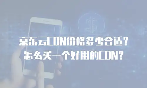 京东云CDN价格多少合适？怎么买一个好用的CDN？