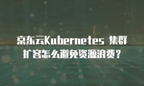 京东云Kubernetes 集群扩容怎么避免资源浪费？