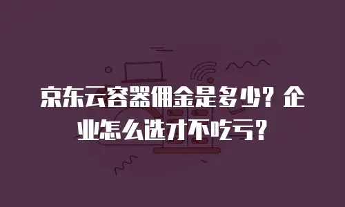 京东云容器佣金是多少？企业怎么选才不吃亏？