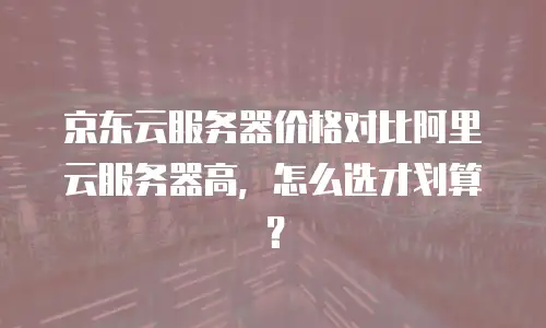 京东云服务器价格对比阿里云服务器高，怎么选才划算？