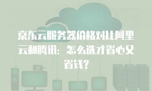 京东云服务器价格对比阿里云和腾讯：怎么选才省心又省钱？