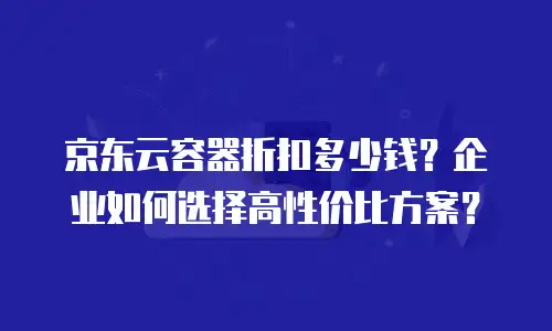 京东云容器折扣多少钱？企业如何选择高性价比方案？