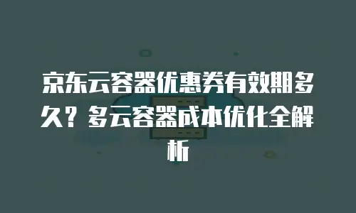 京东云容器优惠券有效期多久？多云容器成本优化全解析