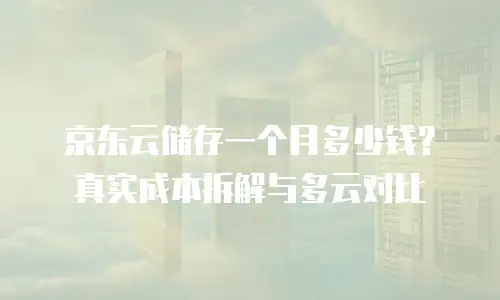 京东云储存一个月多少钱？真实成本拆解与多云对比