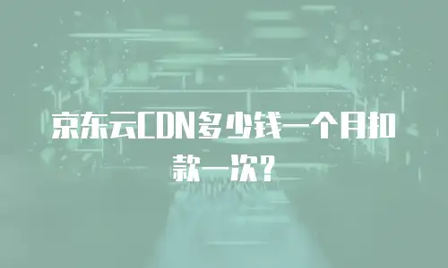 京东云CDN多少钱一个月扣款一次？