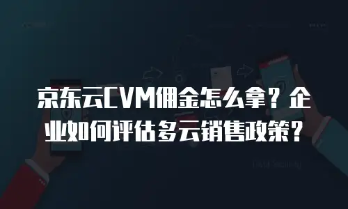 京东云CVM佣金怎么拿？企业如何评估多云销售政策？