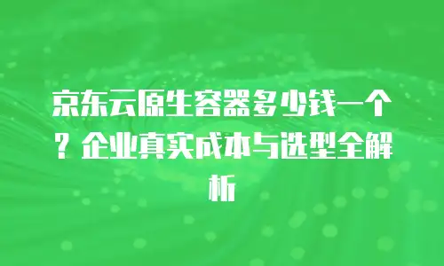 京东云原生容器多少钱一个？企业真实成本与选型全解析