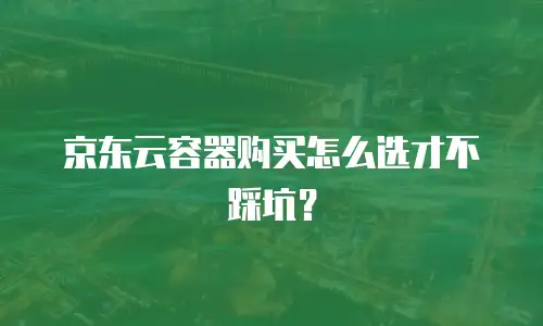 京东云容器购买怎么选才不踩坑？