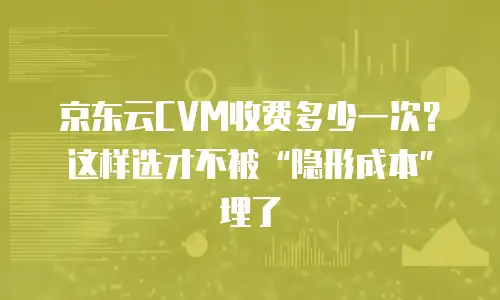 京东云CVM收费多少一次？这样选才不被“隐形成本”埋了