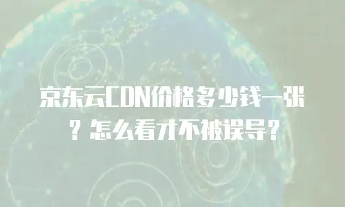 京东云CDN价格多少钱一张？怎么看才不被误导？